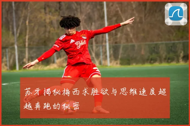 苏牙揭秘梅西求胜欲与思维速度超越奔跑的秘密