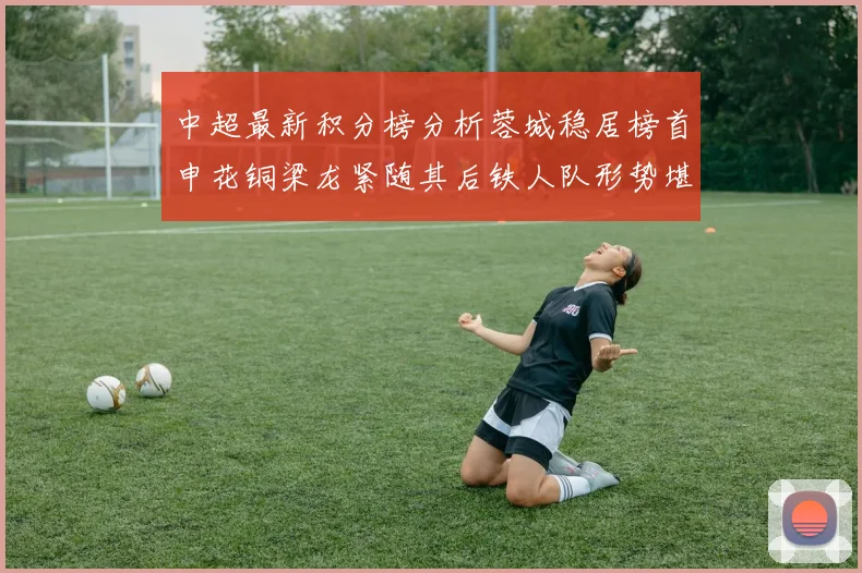 中超最新积分榜分析蓉城稳居榜首申花铜梁龙紧随其后铁人队形势堪忧