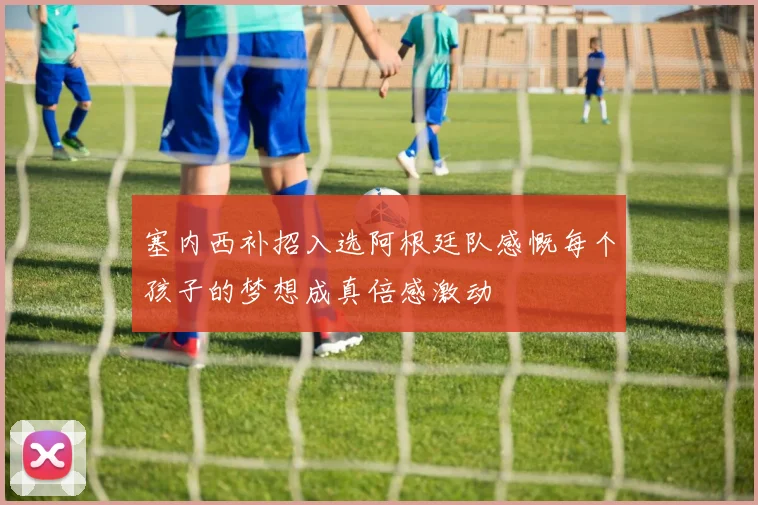 塞内西补招入选阿根廷队感慨每个孩子的梦想成真倍感激动