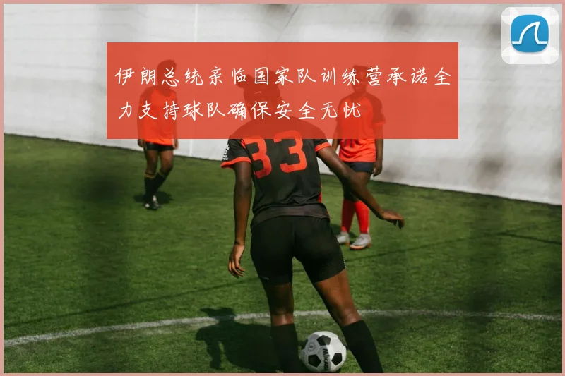 伊朗总统亲临国家队训练营承诺全力支持球队确保安全无忧