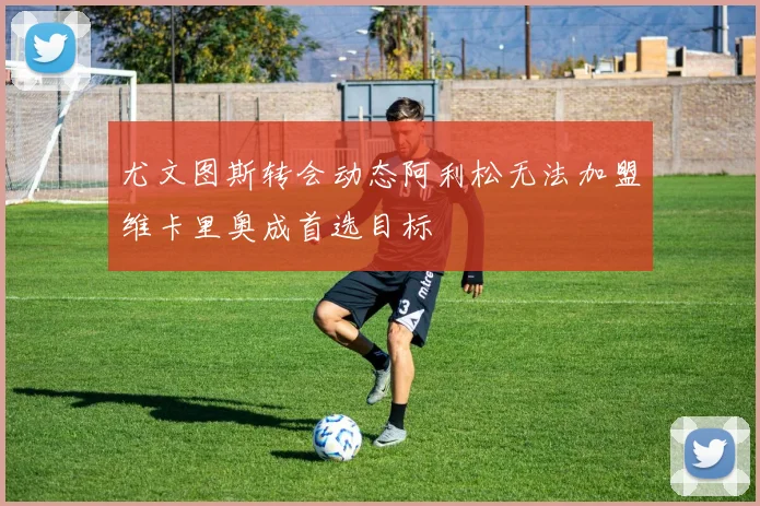 尤文图斯转会动态阿利松无法加盟维卡里奥成首选目标