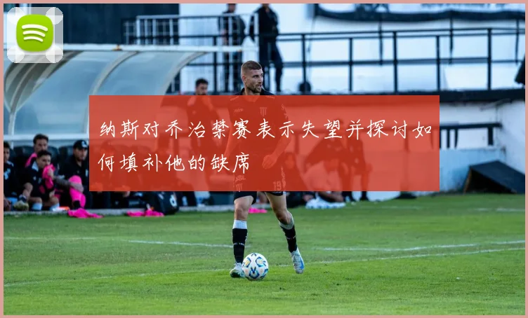 纳斯对乔治禁赛表示失望并探讨如何填补他的缺席