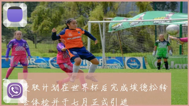 曼联计划在世界杯后完成埃德松转会体检并于七月正式引进