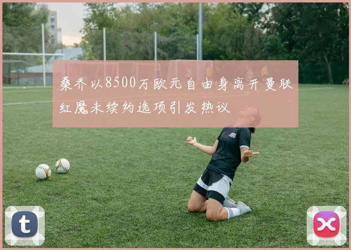 桑乔以8500万欧元自由身离开曼联红魔未续约选项引发热议