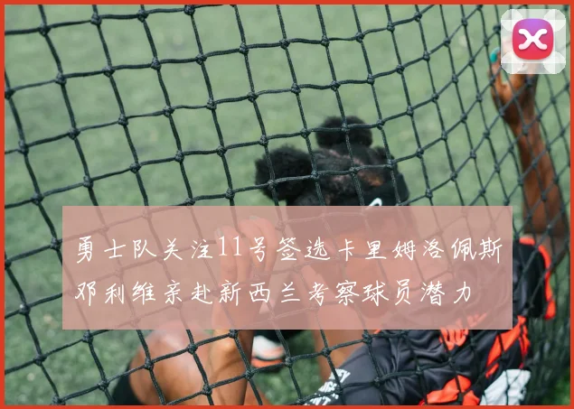 勇士队关注11号签选卡里姆洛佩斯邓利维亲赴新西兰考察球员潜力