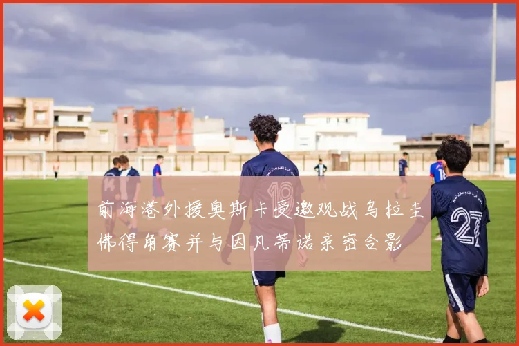 前海港外援奥斯卡受邀观战乌拉圭佛得角赛并与因凡蒂诺亲密合影