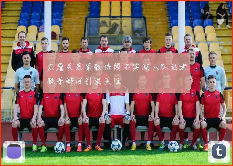 东詹关系紧张传闻不实湖人队记者联手辟谣引发关注
