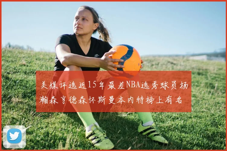 美媒评选近15年最差NBA选秀球员杨瀚森亨德森怀斯曼本内特榜上有名