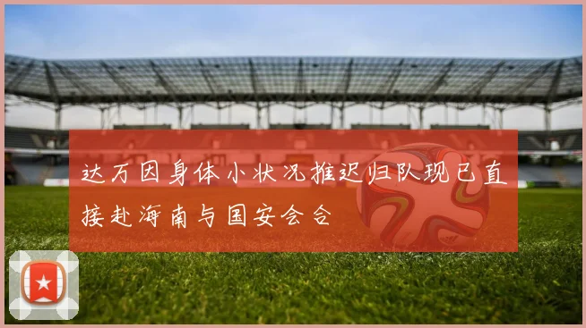 达万因身体小状况推迟归队现已直接赴海南与国安会合