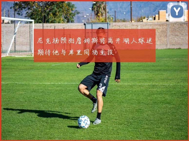尼克杨预测詹姆斯将离开湖人球迷期待他与库里同场竞技