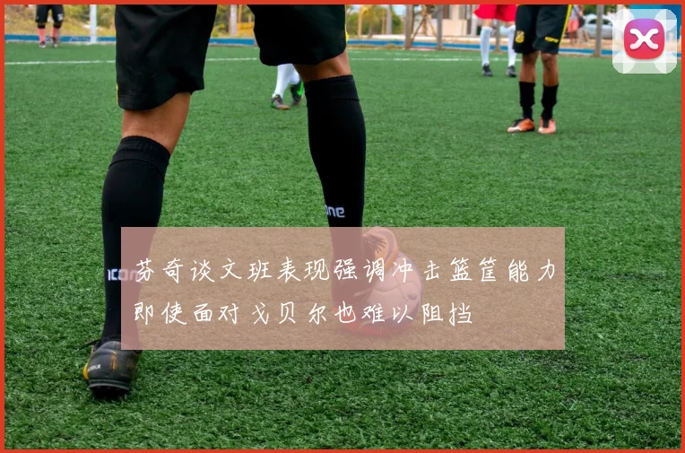 芬奇谈文班表现强调冲击篮筐能力即使面对戈贝尔也难以阻挡