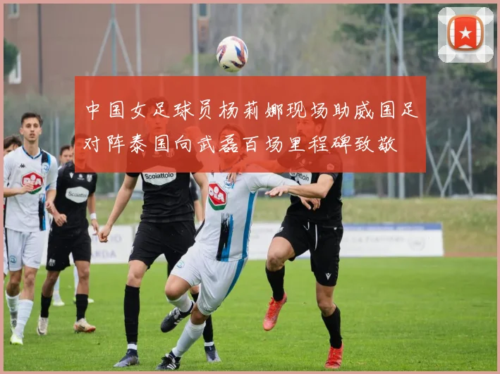 中国女足球员杨莉娜现场助威国足对阵泰国向武磊百场里程碑致敬