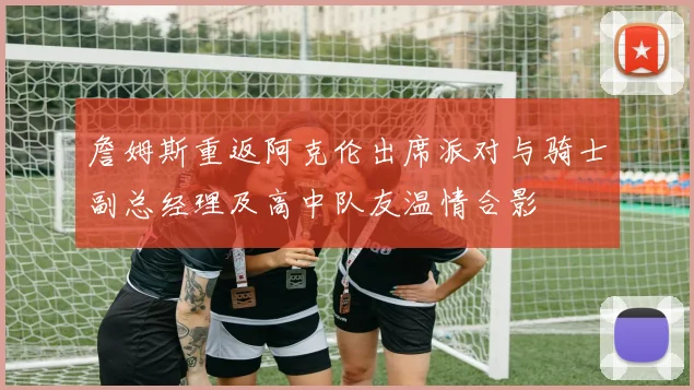 詹姆斯重返阿克伦出席派对与骑士副总经理及高中队友温情合影