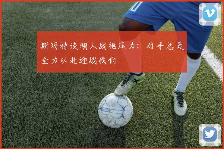 斯玛特谈湖人战袍压力：对手总是全力以赴迎战我们