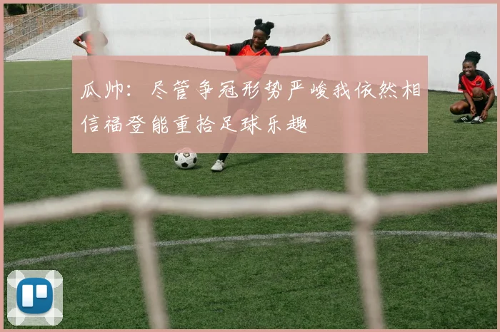 瓜帅：尽管争冠形势严峻我依然相信福登能重拾足球乐趣
