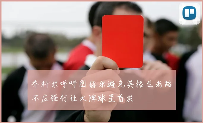 乔科尔呼吁图赫尔避免英格兰老路不应强行让大牌球星首发
