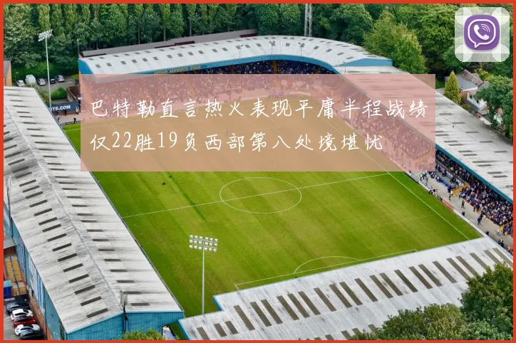 巴特勒直言热火表现平庸半程战绩仅22胜19负西部第八处境堪忧