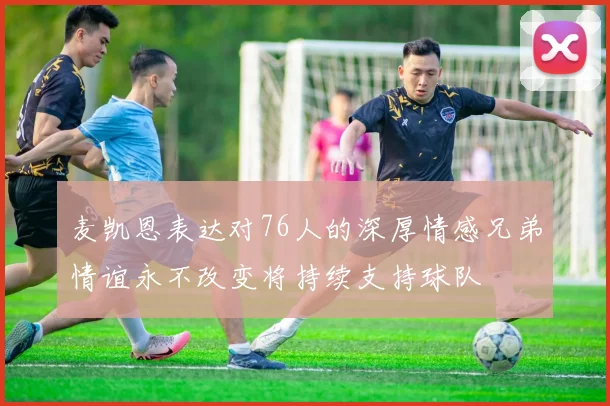 麦凯恩表达对76人的深厚情感兄弟情谊永不改变将持续支持球队